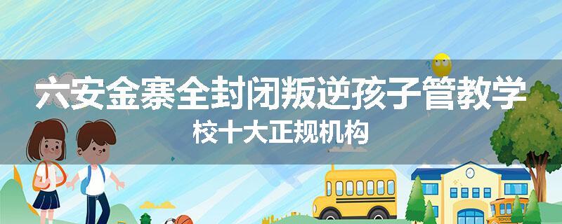 六安金寨全封闭叛逆孩子管教学校十大正规机构