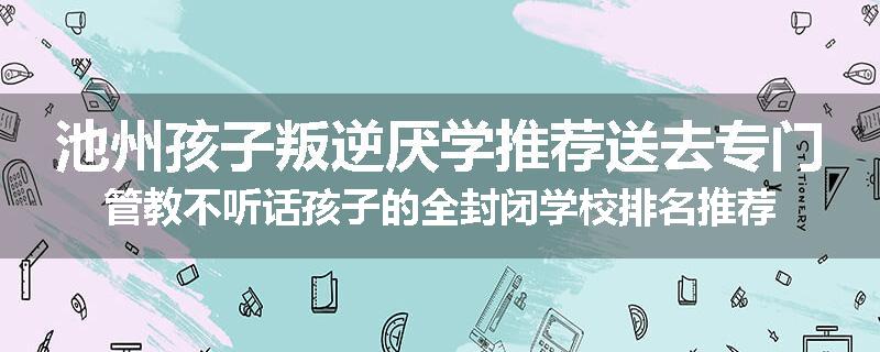池州孩子叛逆厌学推荐送去专门管教不听话孩子的全封闭学校排名推荐