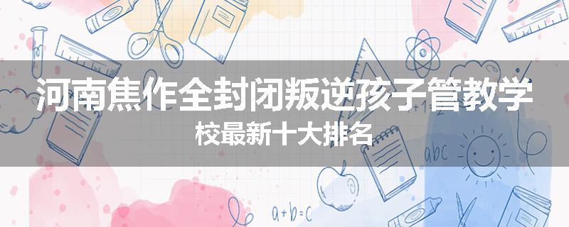 河南焦作全封闭叛逆孩子管教学校最新十大排名