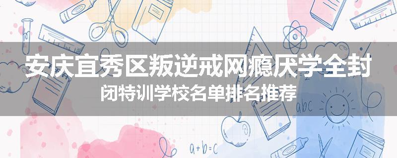 安庆宜秀区叛逆戒网瘾厌学全封闭特训学校名单排名推荐