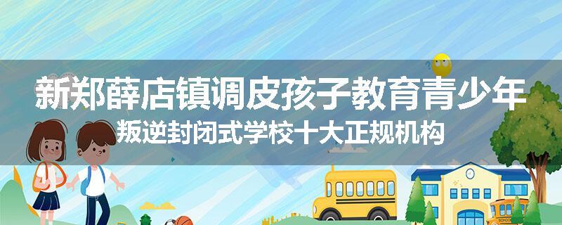 新郑薛店镇调皮孩子教育青少年叛逆封闭式学校十大正规机构