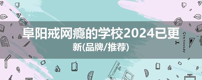 阜阳戒网瘾的学校2024已更新(品牌/推荐)