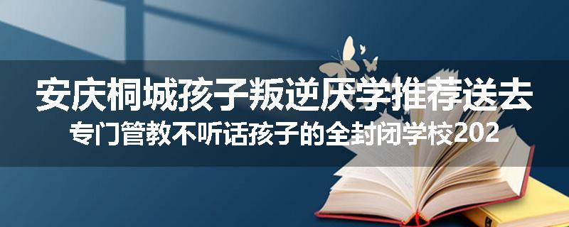安庆桐城孩子叛逆厌学推荐送去专门管教不听话孩子的全封闭学校2024已更新(品牌/推荐)