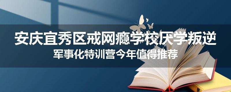 安庆宜秀区戒网瘾学校厌学叛逆军事化特训营今年值得推荐