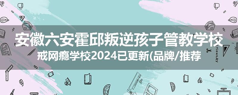 安徽六安霍邱叛逆孩子管教学校戒网瘾学校2024已更新(品牌/推荐)