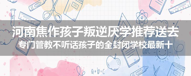 河南焦作孩子叛逆厌学推荐送去专门管教不听话孩子的全封闭学校最新十大排名