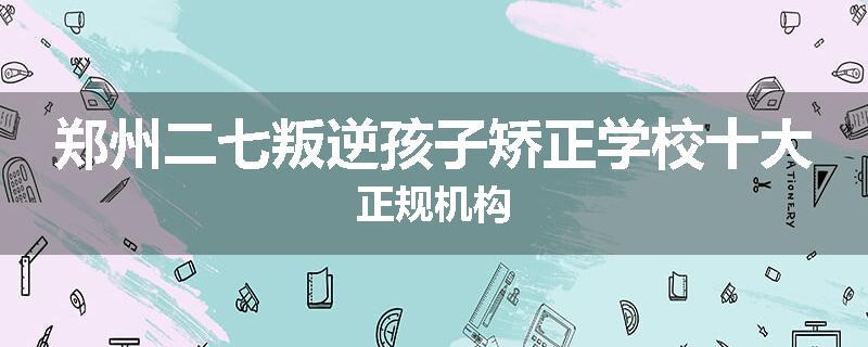 郑州二七叛逆孩子矫正学校十大正规机构