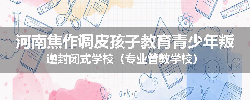 河南焦作调皮孩子教育青少年叛逆封闭式学校（专业管教学校）