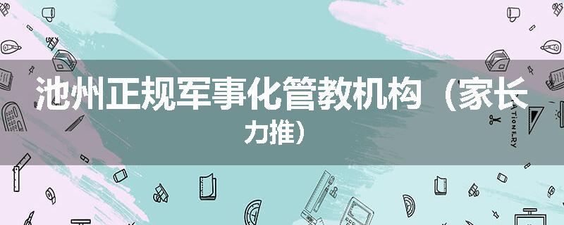 池州正规军事化管教机构（家长力推）
