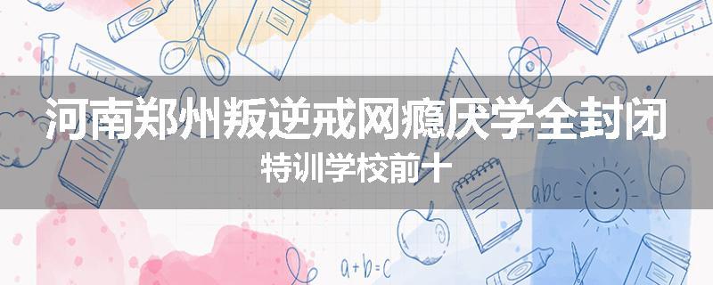 河南郑州叛逆戒网瘾厌学全封闭特训学校前十