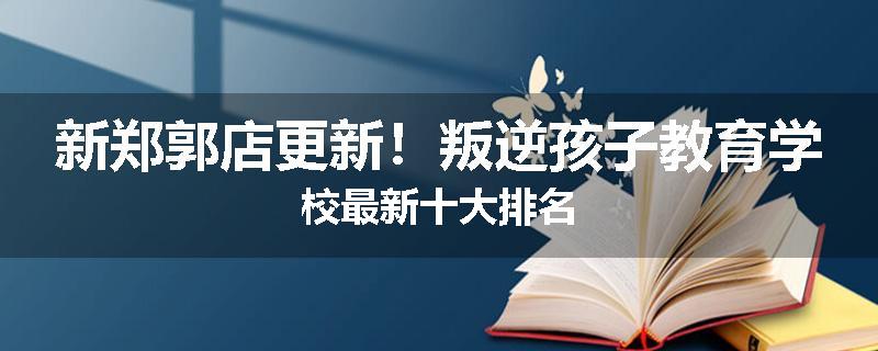 新郑郭店更新！叛逆孩子教育学校最新十大排名