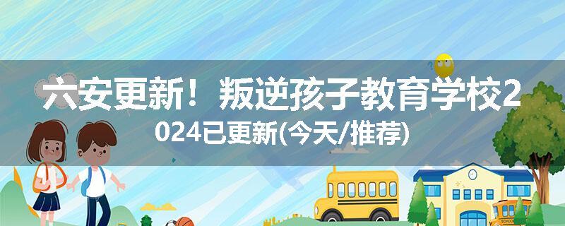 六安更新！叛逆孩子教育学校2024已更新(今天/推荐)
