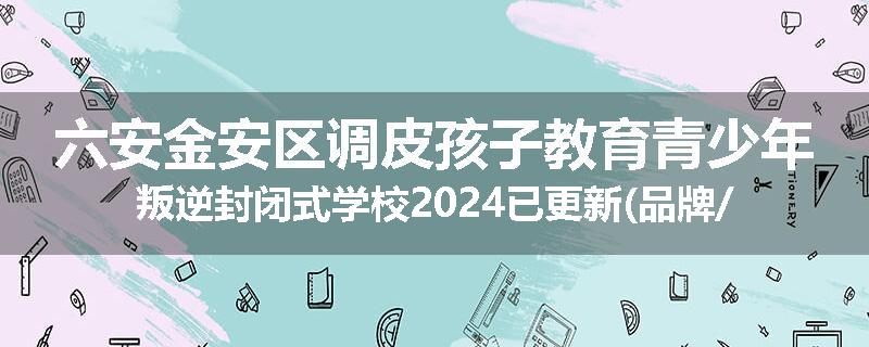 六安金安区调皮孩子教育青少年叛逆封闭式学校2024已更新(品牌/推荐)