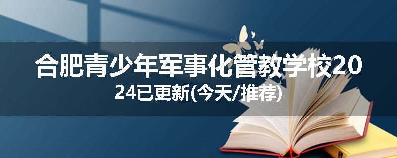 合肥青少年军事化管教学校2024已更新(今天/推荐)