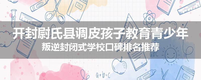 开封尉氏县调皮孩子教育青少年叛逆封闭式学校口碑排名推荐