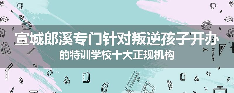 宣城郎溪专门针对叛逆孩子开办的特训学校十大正规机构