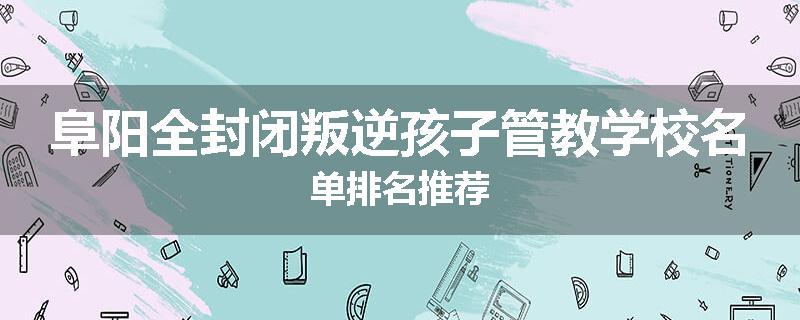 阜阳全封闭叛逆孩子管教学校名单排名推荐