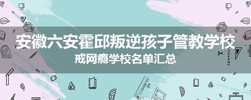 安徽六安霍邱叛逆孩子管教学校戒网瘾学校名单汇总