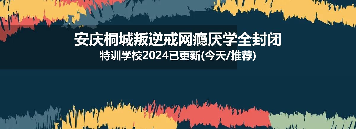 安庆桐城叛逆戒网瘾厌学全封闭特训学校2024已更新(今天/推荐)