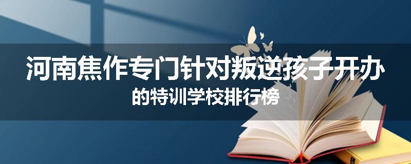 河南焦作专门针对叛逆孩子开办的特训学校排行榜