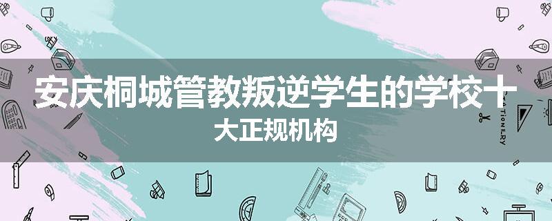 安庆桐城管教叛逆学生的学校十大正规机构