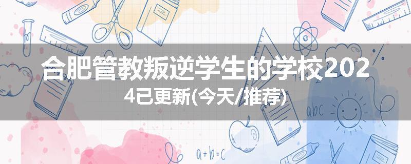 合肥管教叛逆学生的学校2024已更新(今天/推荐)