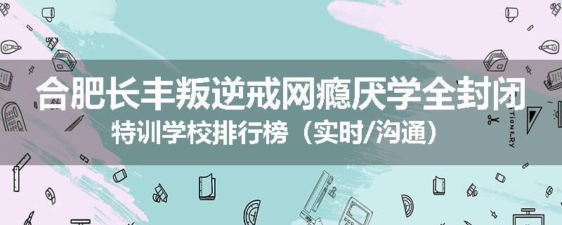 合肥长丰叛逆戒网瘾厌学全封闭特训学校排行榜（实时/沟通）