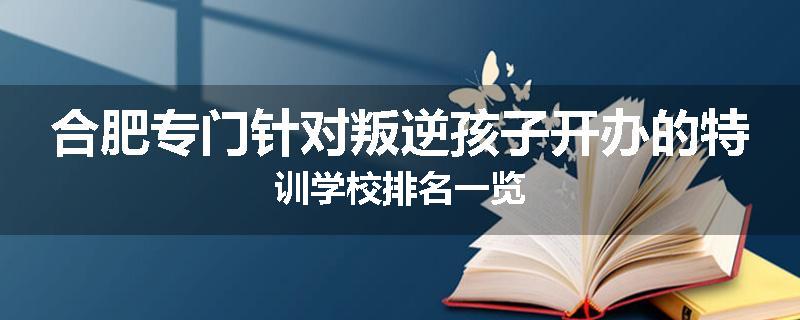 合肥专门针对叛逆孩子开办的特训学校排名一览