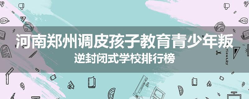 河南郑州调皮孩子教育青少年叛逆封闭式学校排行榜
