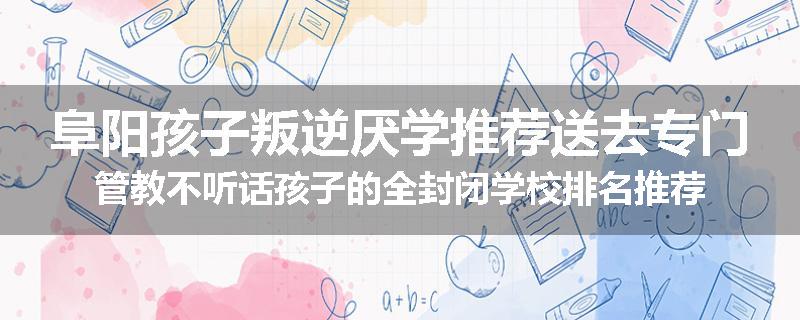 阜阳孩子叛逆厌学推荐送去专门管教不听话孩子的全封闭学校排名推荐