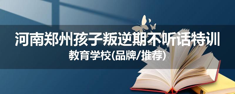 河南郑州孩子叛逆期不听话特训教育学校(品牌/推荐)