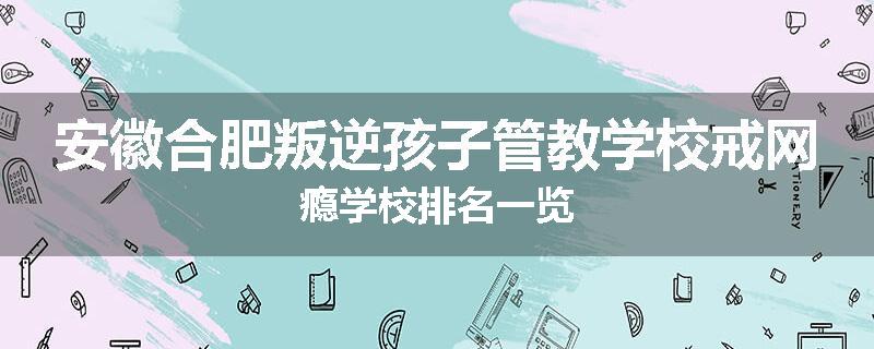 安徽合肥叛逆孩子管教学校戒网瘾学校排名一览