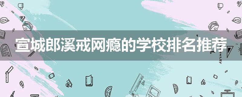 宣城郎溪戒网瘾的学校排名推荐