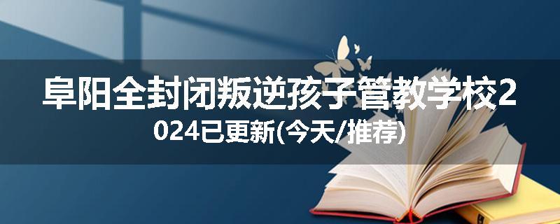 阜阳全封闭叛逆孩子管教学校2024已更新(今天/推荐)