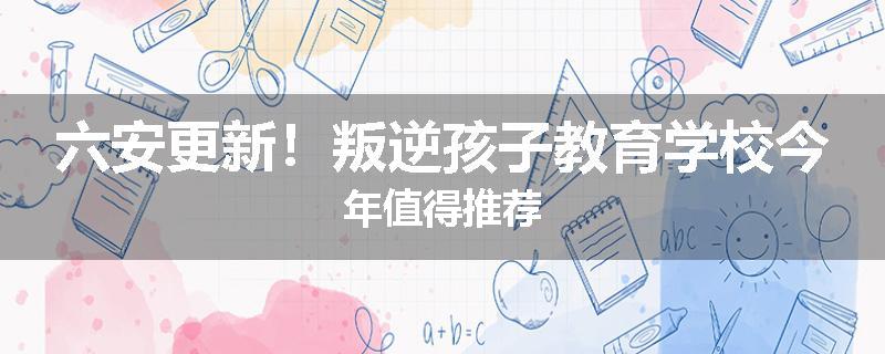 六安更新！叛逆孩子教育学校今年值得推荐