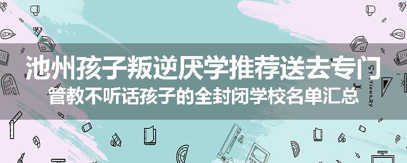 池州孩子叛逆厌学推荐送去专门管教不听话孩子的全封闭学校名单汇总