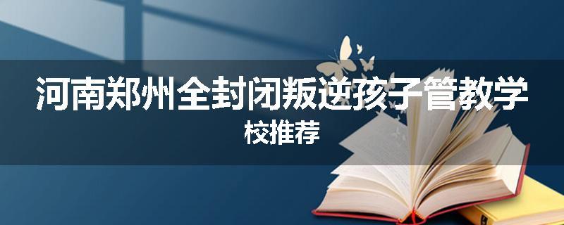 河南郑州全封闭叛逆孩子管教学校推荐