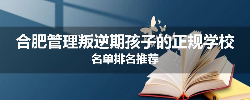 合肥管理叛逆期孩子的正规学校名单排名推荐