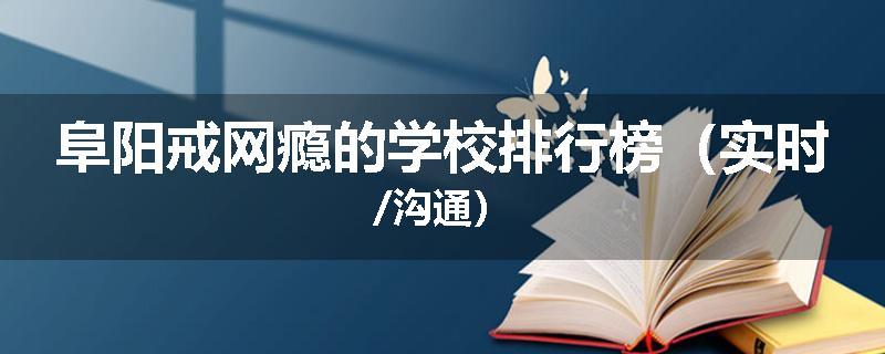 阜阳戒网瘾的学校排行榜（实时/沟通）