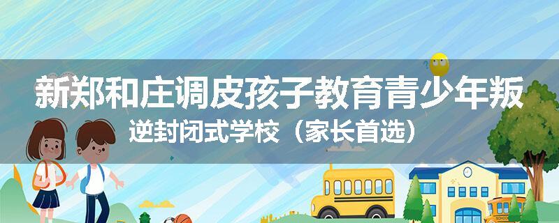 新郑和庄调皮孩子教育青少年叛逆封闭式学校（家长首选）