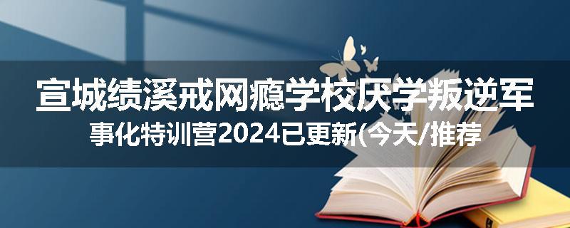 宣城绩溪戒网瘾学校厌学叛逆军事化特训营2024已更新(今天/推荐)