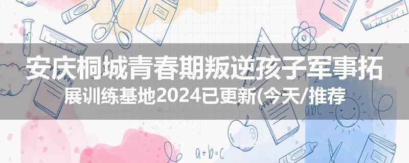 安庆桐城青春期叛逆孩子军事拓展训练基地2024已更新(今天/推荐)