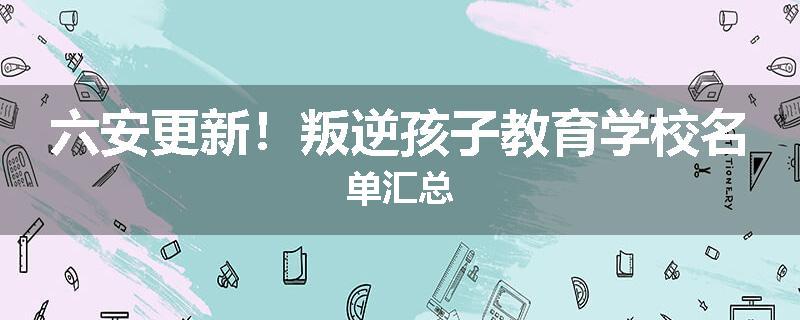 六安更新！叛逆孩子教育学校名单汇总