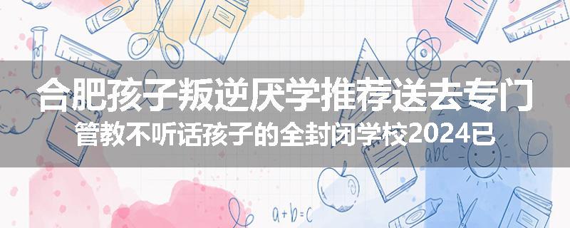 合肥孩子叛逆厌学推荐送去专门管教不听话孩子的全封闭学校2024已更新(品牌/推荐)