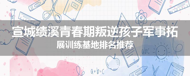 宣城绩溪青春期叛逆孩子军事拓展训练基地排名推荐