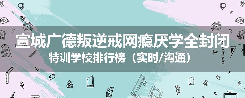 宣城广德叛逆戒网瘾厌学全封闭特训学校排行榜（实时/沟通）