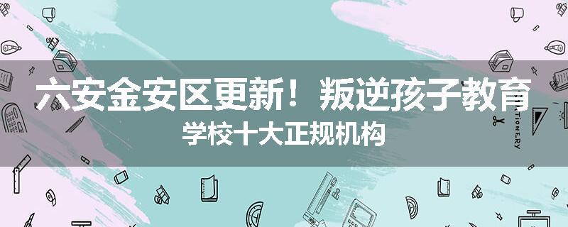 六安金安区更新！叛逆孩子教育学校十大正规机构