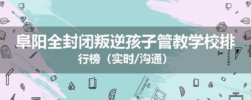阜阳全封闭叛逆孩子管教学校排行榜（实时/沟通）
