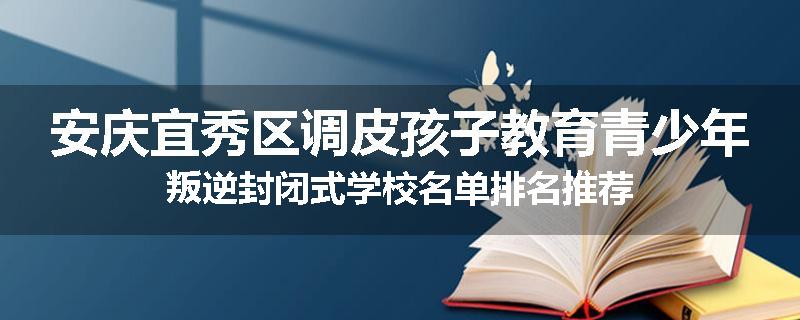 安庆宜秀区调皮孩子教育青少年叛逆封闭式学校名单排名推荐