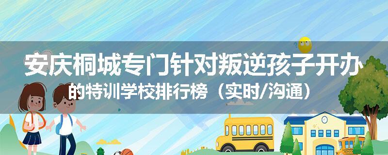 安庆桐城专门针对叛逆孩子开办的特训学校排行榜（实时/沟通）